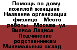  Помощь по дому  пожилой женщине  › Название организации ­ физлицо › Место работы ­ Москва, ул. Вилиса Лациса 11 › Подчинение ­ родственникам › Минимальный оклад ­ 20000-25000 › Возраст от ­ 45 › Возраст до ­ 65 - Московская обл., Бронницы г. Работа » Вакансии   